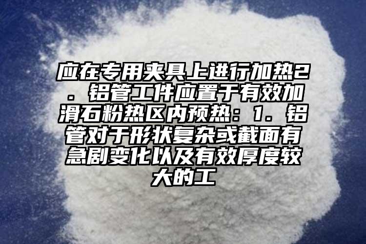 應(yīng)在專用夾具上進行加熱2．鋁管工件應(yīng)置于有效加滑石粉熱區(qū)內(nèi)預(yù)熱：1．鋁管對于形狀復(fù)雜或截面有急劇變化以及有效厚度較大的工